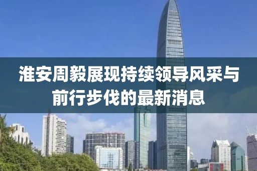淮安周毅展现持续领导风采与前行步伐的最新消息