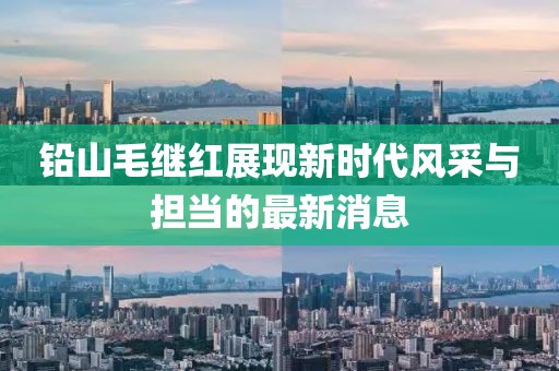 铅山毛继红展现新时代风采与担当的最新消息