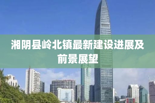 湘阴县岭北镇最新建设进展及前景展望