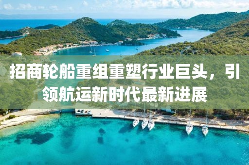 招商轮船重组重塑行业巨头，引领航运新时代最新进展