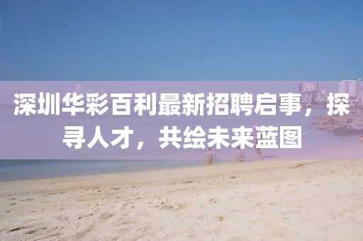 深圳华彩百利最新招聘启事，探寻人才，共绘未来蓝图