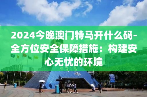 2024今晚澳门特马开什么码-全方位安全保障措施：构建安心无忧的环境
