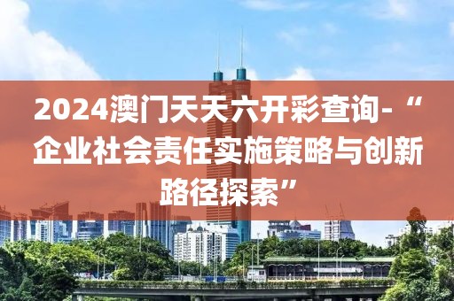 2024澳门天天六开彩查询-“企业社会责任实施策略与创新路径探索”