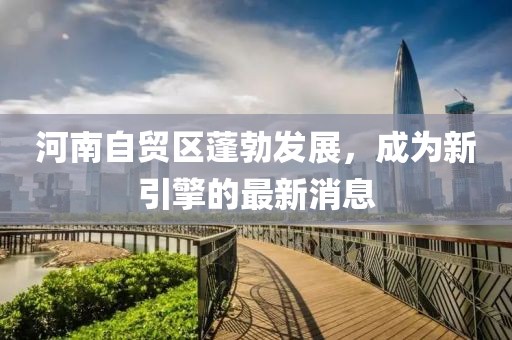 河南自贸区蓬勃发展，成为新引擎的最新消息