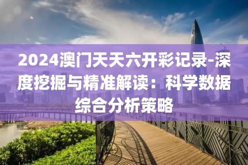 2024澳门天天六开彩记录-深度挖掘与精准解读：科学数据综合分析策略