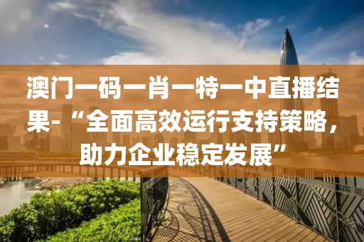 澳门一码一肖一特一中直播结果-“全面高效运行支持策略，助力企业稳定发展”