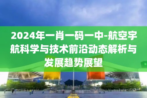 2024年一肖一码一中-航空宇航科学与技术前沿动态解析与发展趋势展望