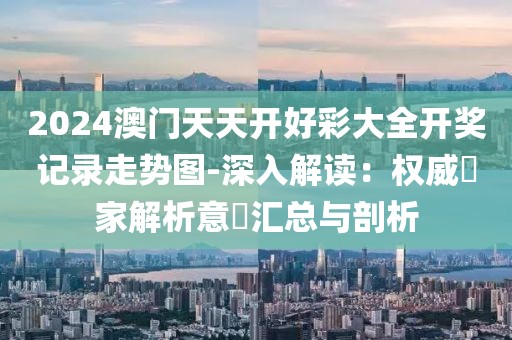 2024澳门天天开好彩大全开奖记录走势图-深入解读：权威專家解析意見汇总与剖析