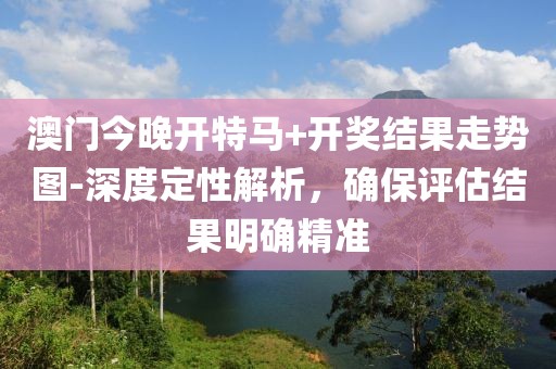 澳门今晚开特马+开奖结果走势图-深度定性解析，确保评估结果明确精准