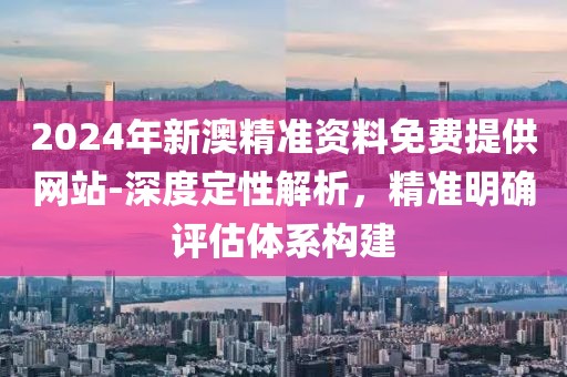 2024年新澳精准资料免费提供网站-深度定性解析，精准明确评估体系构建