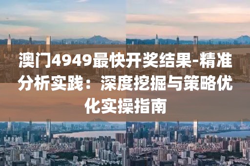 澳门4949最快开奖结果-精准分析实践：深度挖掘与策略优化实操指南