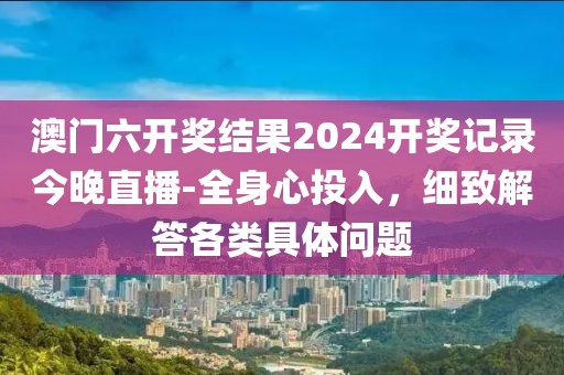 澳门六开奖结果2024开奖记录今晚直播-全身心投入，细致解答各类具体问题