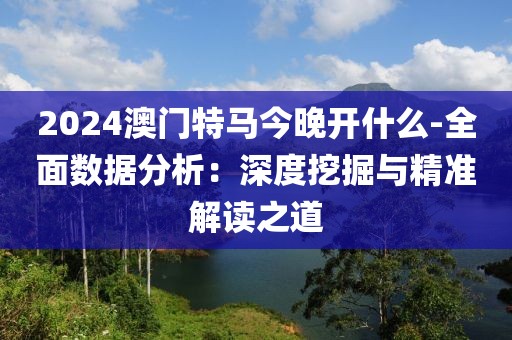 2024澳门特马今晚开什么-全面数据分析：深度挖掘与精准解读之道