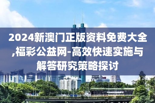 2024新澳门正版资料免费大全,福彩公益网-高效快速实施与解答研究策略探讨