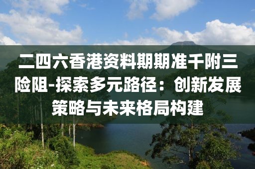 二四六香港资料期期准千附三险阻-探索多元路径：创新发展策略与未来格局构建