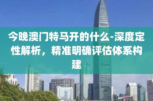今晚澳门特马开的什么-深度定性解析，精准明确评估体系构建