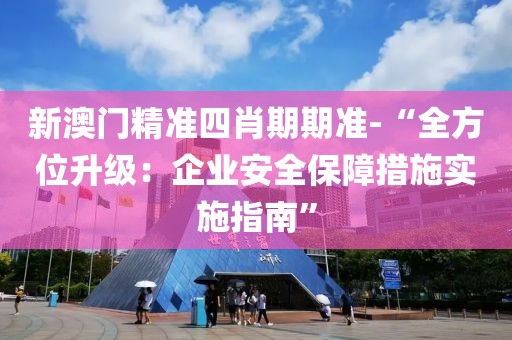新澳门精准四肖期期准-“全方位升级：企业安全保障措施实施指南”