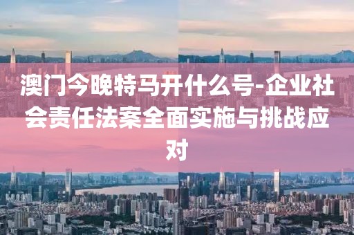 澳门今晚特马开什么号-企业社会责任法案全面实施与挑战应对