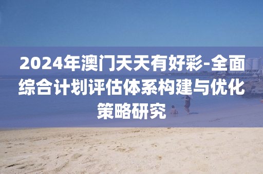 2024年澳门天天有好彩-全面综合计划评估体系构建与优化策略研究