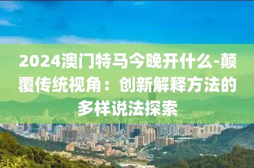 2024澳门特马今晚开什么-颠覆传统视角：创新解释方法的多样说法探索