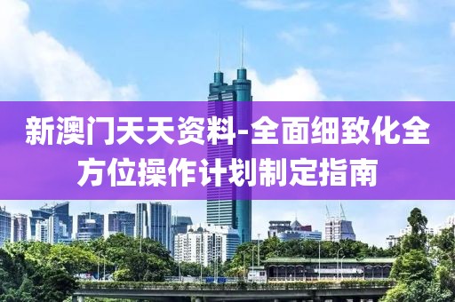 新澳门天天资料-全面细致化全方位操作计划制定指南