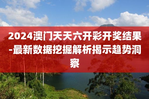2024澳门天天六开彩开奖结果-最新数据挖掘解析揭示趋势洞察