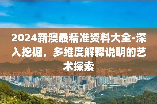 2024新澳最精准资料大全-深入挖掘，多维度解释说明的艺术探索