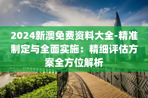 2024新澳免费资料大全-精准制定与全面实施：精细评估方案全方位解析