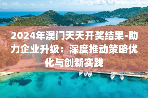 2024年澳门天天开奖结果-助力企业升级：深度推动策略优化与创新实践