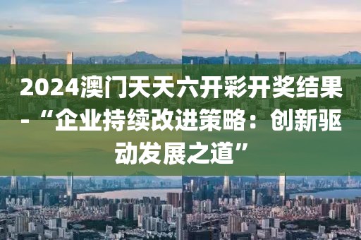 2024澳门天天六开彩开奖结果-“企业持续改进策略：创新驱动发展之道”