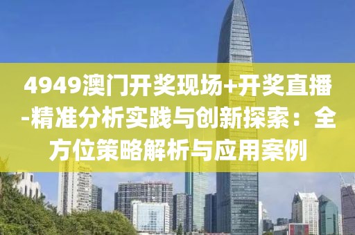 4949澳门开奖现场+开奖直播-精准分析实践与创新探索：全方位策略解析与应用案例