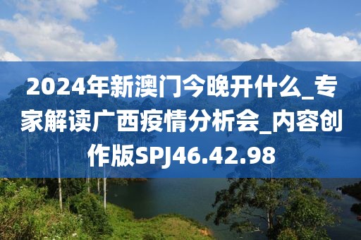2024年新澳门今晚开什么_专家解读广西疫情分析会_内容创作版SPJ46.42.98