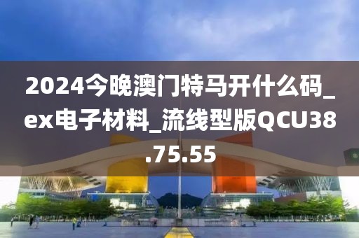 2024今晚澳门特马开什么码_ex电子材料_流线型版QCU38.75.55