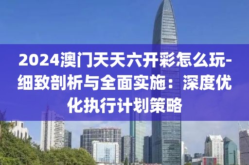 2024澳门天天六开彩怎么玩-细致剖析与全面实施：深度优化执行计划策略