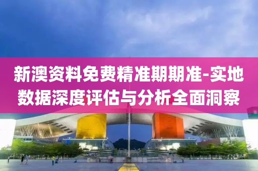 新澳资料免费精准期期准-实地数据深度评估与分析全面洞察