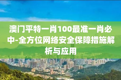 澳门平特一肖100最准一肖必中-全方位网络安全保障措施解析与应用