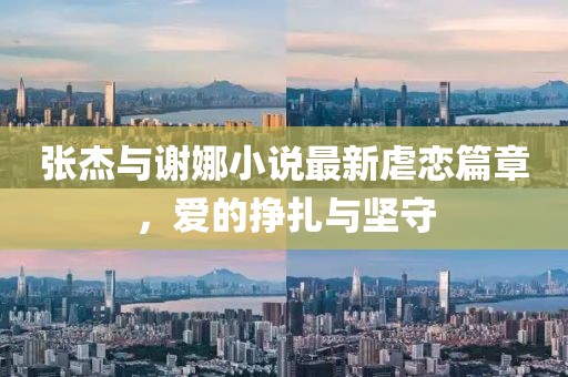 张杰与谢娜小说最新虐恋篇章，爱的挣扎与坚守