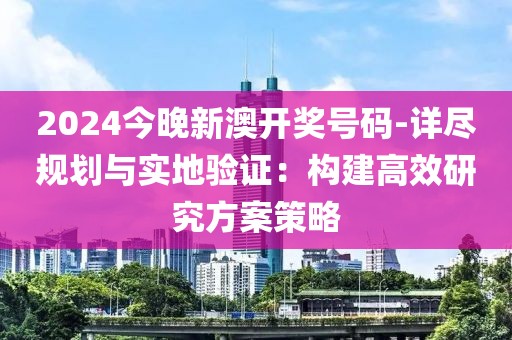 2024今晚新澳开奖号码-详尽规划与实地验证：构建高效研究方案策略
