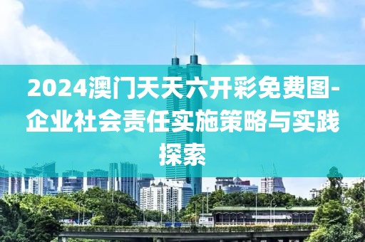 2024澳门天天六开彩免费图-企业社会责任实施策略与实践探索