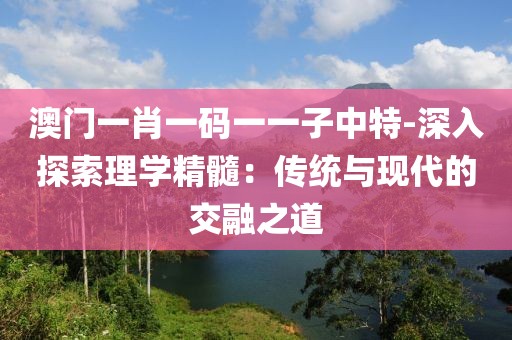 澳门一肖一码一一子中特-深入探索理学精髓：传统与现代的交融之道