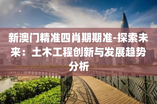 新澳门精准四肖期期准-探索未来：土木工程创新与发展趋势分析