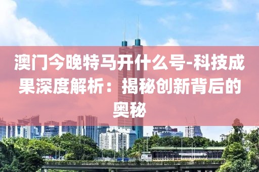 澳门今晚特马开什么号-科技成果深度解析：揭秘创新背后的奥秘