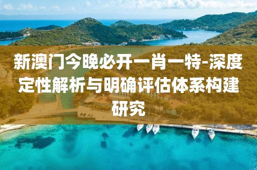 新澳门今晚必开一肖一特-深度定性解析与明确评估体系构建研究