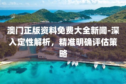 澳门正版资料免费大全新闻-深入定性解析，精准明确评估策略