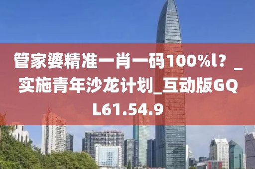 管家婆精准一肖一码100%l？_实施青年沙龙计划_互动版GQL61.54.9