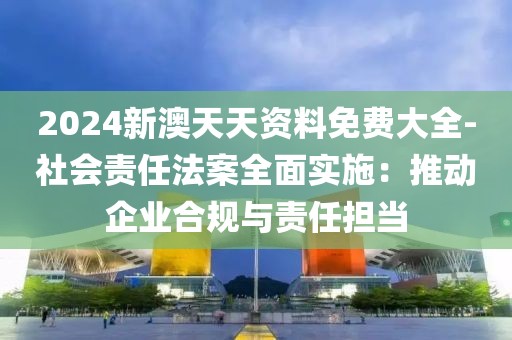 2024新澳天天资料免费大全-社会责任法案全面实施：推动企业合规与责任担当