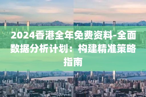 2024香港全年免费资料-全面数据分析计划：构建精准策略指南