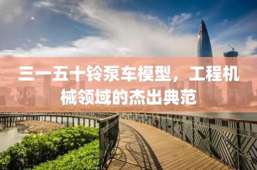 三一五十铃泵车模型，工程机械领域的杰出典范