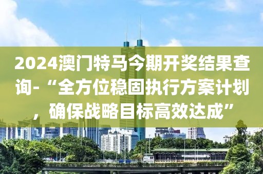 2024澳门特马今期开奖结果查询-“全方位稳固执行方案计划，确保战略目标高效达成”