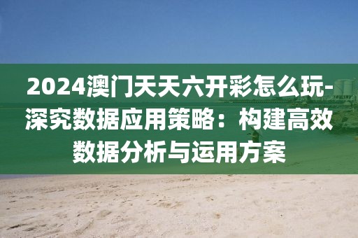2024澳门天天六开彩怎么玩-深究数据应用策略：构建高效数据分析与运用方案